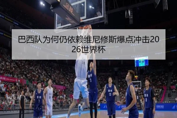 巴西队为何仍依赖维尼修斯爆点冲击2026世界杯