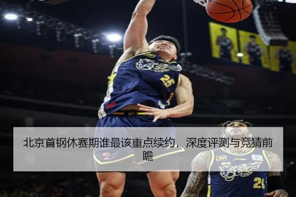 北京首钢休赛期谁最该重点续约，深度评测与竞猜前瞻