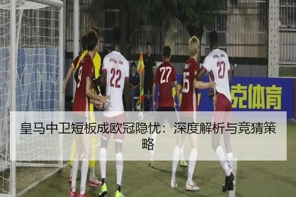 皇马中卫短板成欧冠隐忧：深度解析与竞猜策略