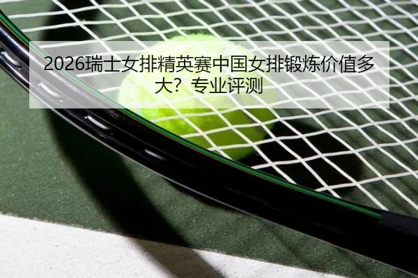 2026瑞士女排精英赛中国女排锻炼价值多大？专业评测